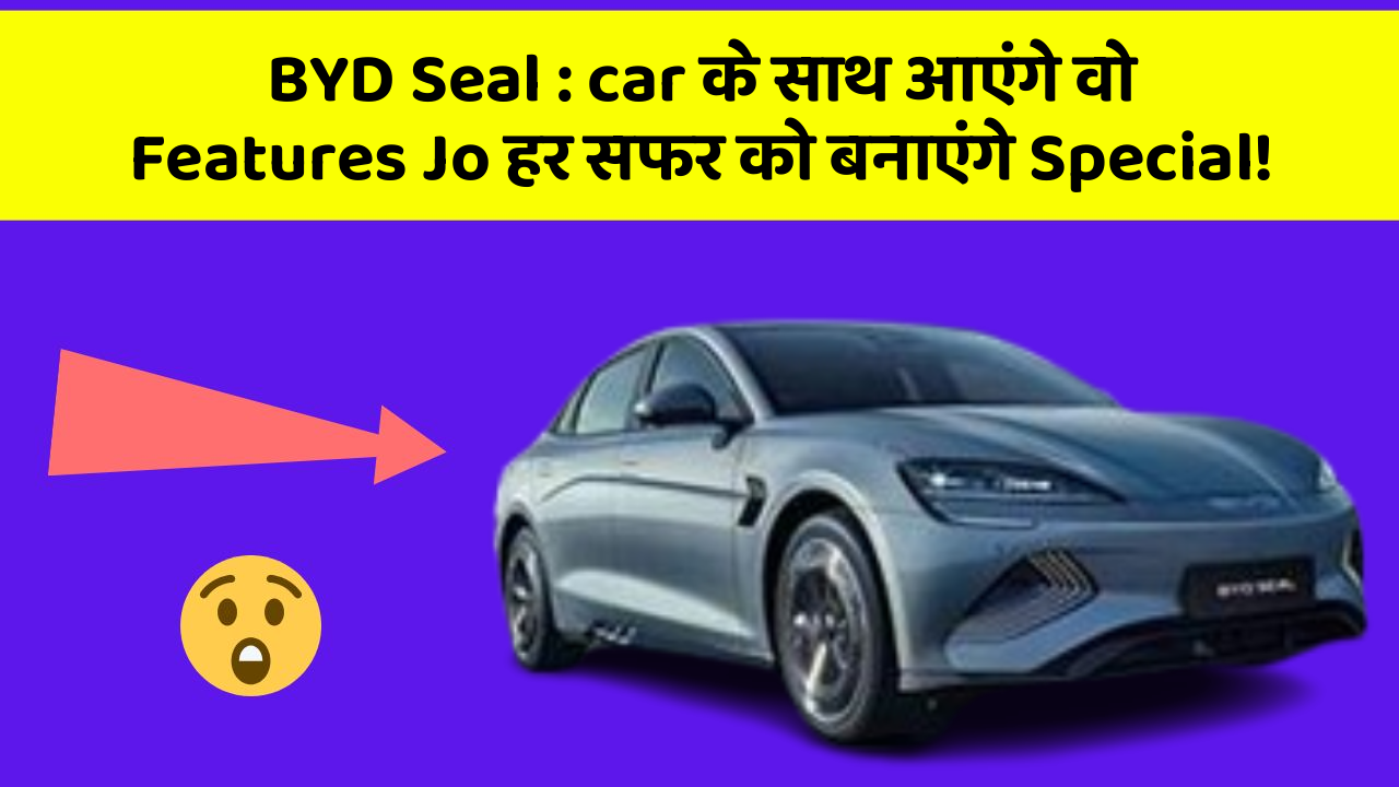 BYD Seal: car के साथ आएंगे वो Features Jo हर सफर को बनाएंगे Special!
